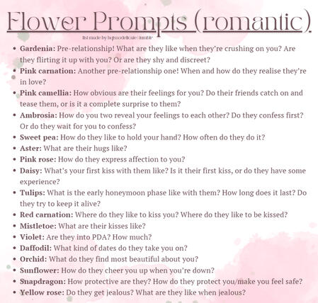 Flower Prompts (romantic) Gardenia: Pre-relationship! What are they like when they’re crushing on you? Are they flirting it up with you? Or are they shy and discreet? Pink carnation: Another pre-relationship one! When and how do they realise they’re in lov