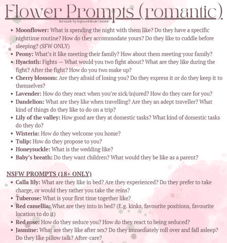 Flower Prompts (romantic) Moonflower: What is spending the night with them like? Do they have a specific nighttime routine? How do they accommodate yours? Do they like to cuddle before sleeping? (SFW ONLY) Peony: What’s it like meeting their family? How ab