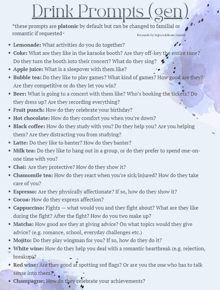 Drink Prompts (gen). *these prompts are platonic by default but can be changed to familial or romantic if requested~ Lemonade: What activities do you do together? Coke: What are they like in the karaoke booth? Are they off-key the entire time? Do they turn